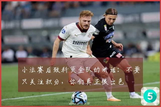 小法赛后致科莫全队的讲话：不要只关注积分，你们真正很出色
