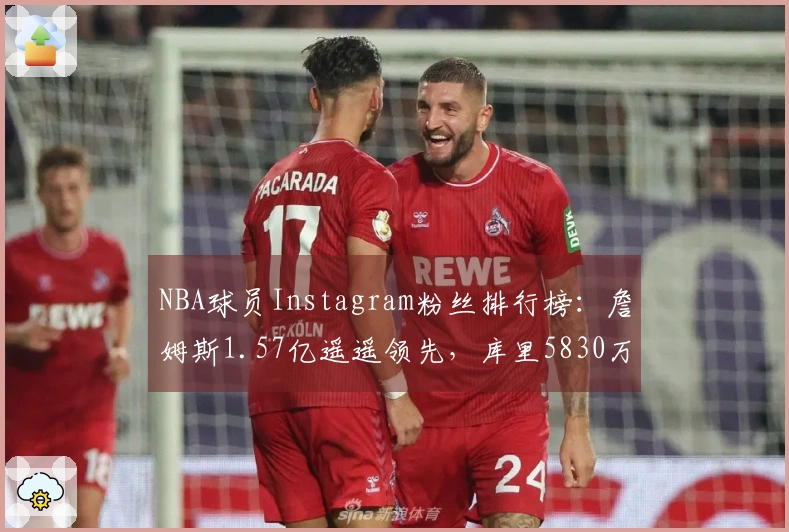 NBA球员Instagram粉丝排行榜：詹姆斯1.57亿遥遥领先，库里5830万，杜兰特位列第八