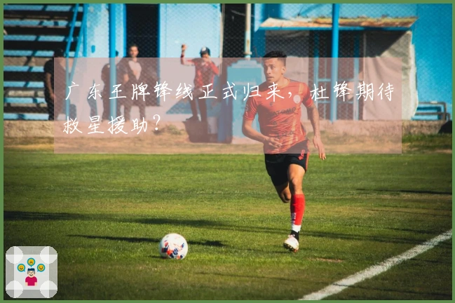 广东王牌锋线正式归来，杜锋期待救星援助？
