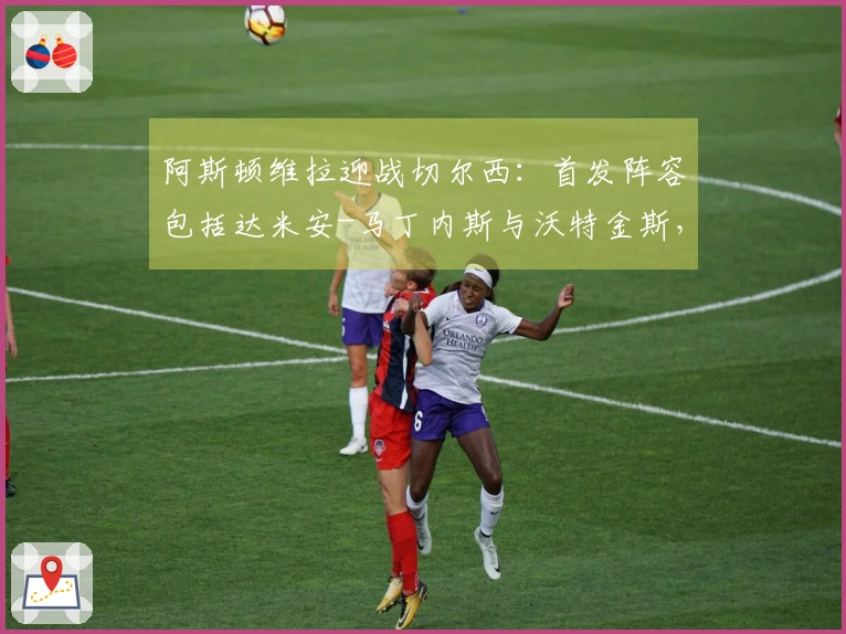 阿斯顿维拉迎战切尔西：首发阵容包括达米安-马丁内斯与沃特金斯，帕尔默与加纳乔参加比赛