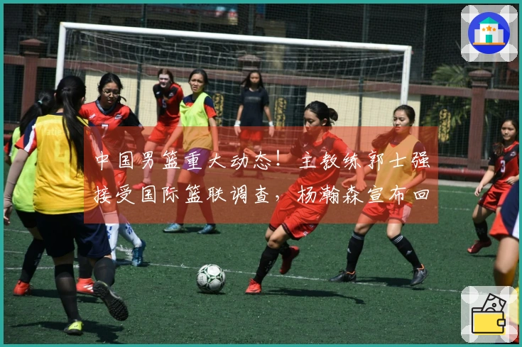 中国男篮重大动态！主教练郭士强接受国际篮联调查，杨瀚森宣布回归