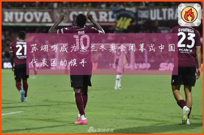 苏翊鸣成为米兰冬奥会闭幕式中国代表团的旗手