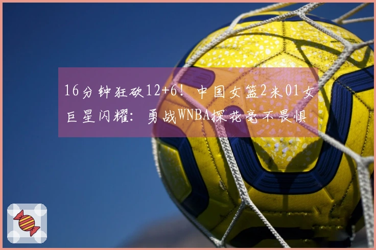 16分钟狂砍12+6！中国女篮2米01女巨星闪耀：勇战WNBA探花毫不畏惧