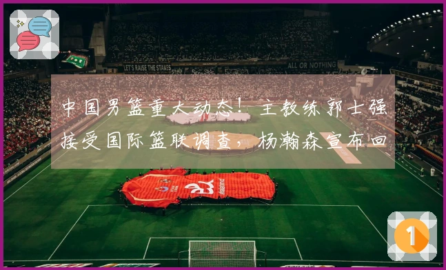 中国男篮重大动态！主教练郭士强接受国际篮联调查，杨瀚森宣布回归