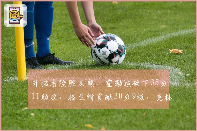 开拓者险胜灰熊，霍勒迪砍下35分11助攻，格兰特贡献30分9板，克林根因恶犯被逐