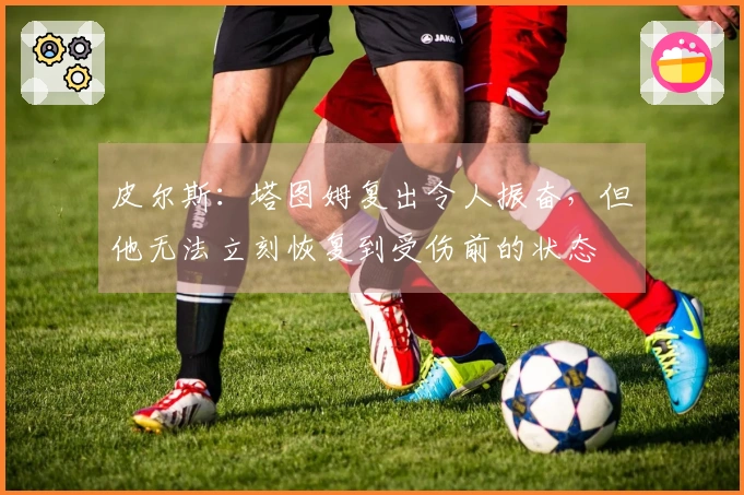 皮尔斯：塔图姆复出令人振奋，但他无法立刻恢复到受伤前的状态