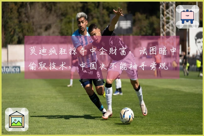 莫迪疯狂掠夺中企财富，试图暗中偷取技术，中国决不能袖手旁观