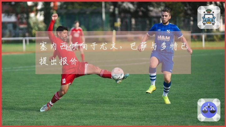塞内西倾向于尤文，巴萨与多特已提出报价