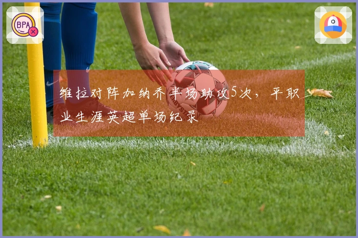 维拉对阵加纳乔半场助攻5次，平职业生涯英超单场纪录