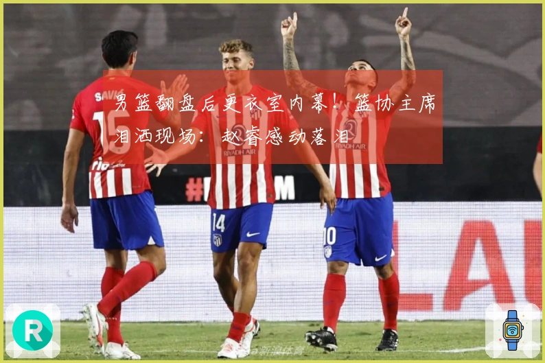 男篮翻盘后更衣室内幕！篮协主席泪洒现场：赵睿感动落泪