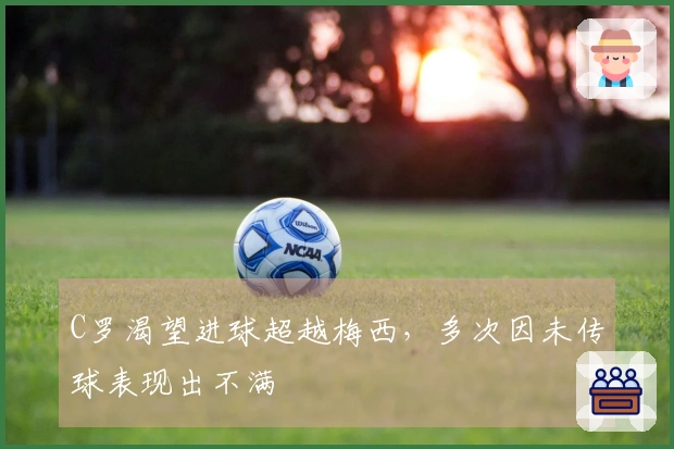 C罗渴望进球超越梅西，多次因未传球表现出不满