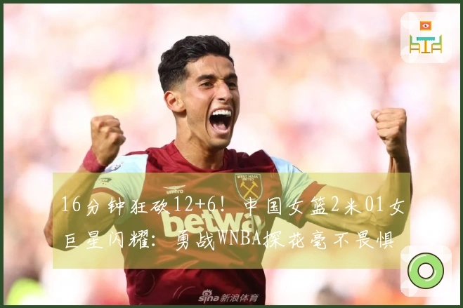 16分钟狂砍12+6！中国女篮2米01女巨星闪耀：勇战WNBA探花毫不畏惧