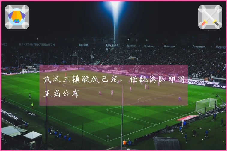 武汉三镇股改已定，任航离队即将正式公布