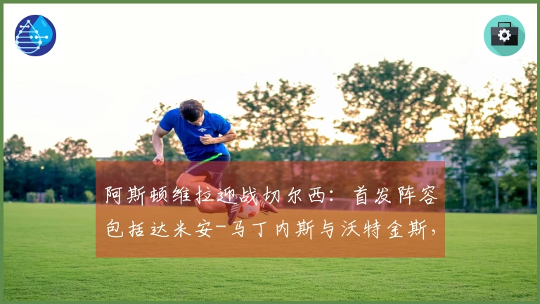 阿斯顿维拉迎战切尔西：首发阵容包括达米安-马丁内斯与沃特金斯，帕尔默与加纳乔参加比赛
