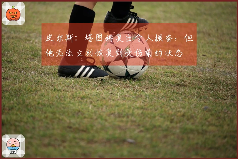 皮尔斯：塔图姆复出令人振奋，但他无法立刻恢复到受伤前的状态