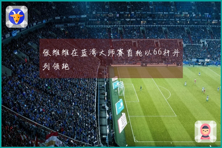 张维维在蓝湾大师赛首轮以66杆并列领跑